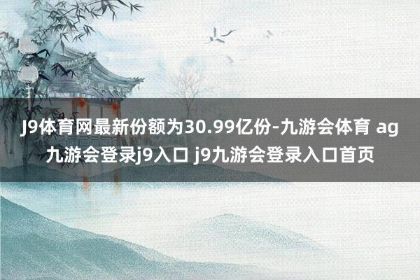 J9体育网最新份额为30.99亿份-九游会体育 ag九游会登录j9入口 j9九游会登录入口首页