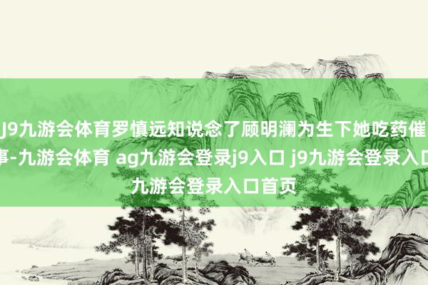 J9九游会体育罗慎远知说念了顾明澜为生下她吃药催产之事-九游会体育 ag九游会登录j9入口 j9九游会登录入口首页