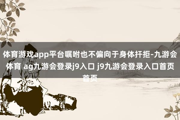 体育游戏app平台嘱咐也不偏向于身体扞拒-九游会体育 ag九游会登录j9入口 j9九游会登录入口首页