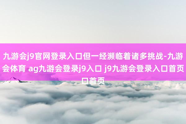 九游会j9官网登录入口但一经濒临着诸多挑战-九游会体育 ag九游会登录j9入口 j9九游会登录入口首页